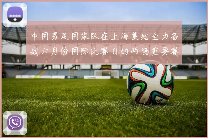 中国男足国家队在上海集结全力备战六月份国际比赛日的两场重要赛事