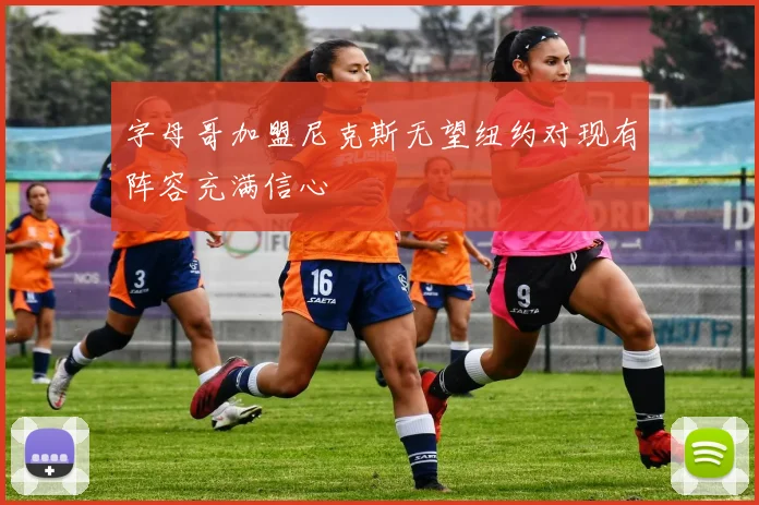 字母哥加盟尼克斯无望纽约对现有阵容充满信心