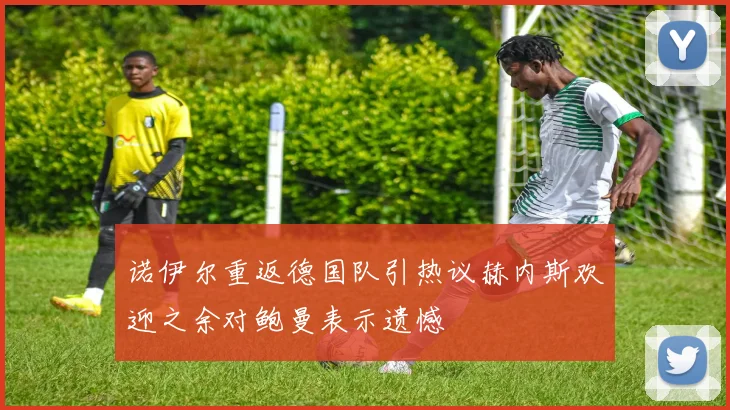 诺伊尔重返德国队引热议赫内斯欢迎之余对鲍曼表示遗憾