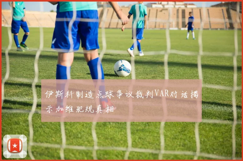 伊斯科制造点球争议裁判VAR对话揭示加维犯规真相