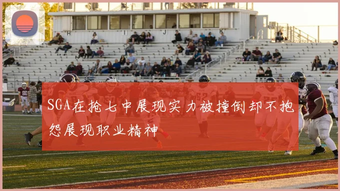 SGA在抢七中展现实力被撞倒却不抱怨展现职业精神
