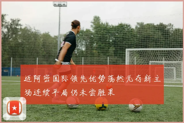 迈阿密国际领先优势荡然无存新主场连续平局仍未尝胜果