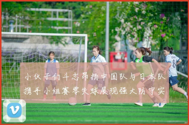小伙子们斗志昂扬中国队与日本队携手小组赛零失球展现强大防守实力