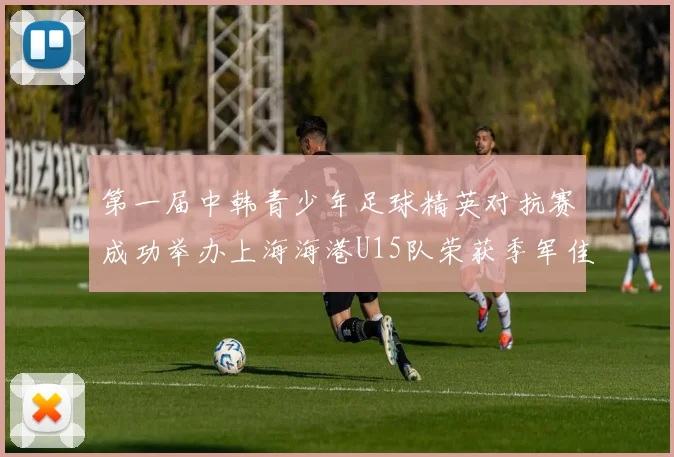 第一届中韩青少年足球精英对抗赛成功举办上海海港U15队荣获季军佳绩