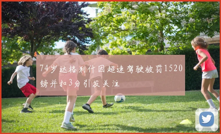74岁达格利什因超速驾驶被罚1520镑并扣3分引发关注