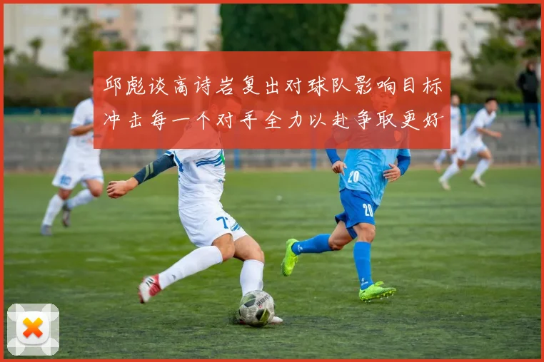 邱彪谈高诗岩复出对球队影响目标冲击每一个对手全力以赴争取更好成绩