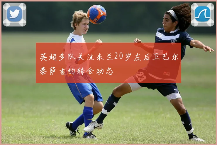 英超多队关注米兰20岁左后卫巴尔泰萨吉的转会动态
