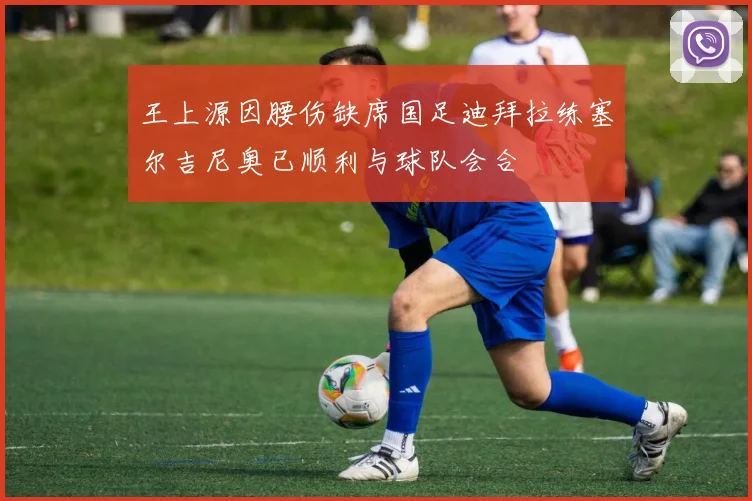 王上源因腰伤缺席国足迪拜拉练塞尔吉尼奥已顺利与球队会合