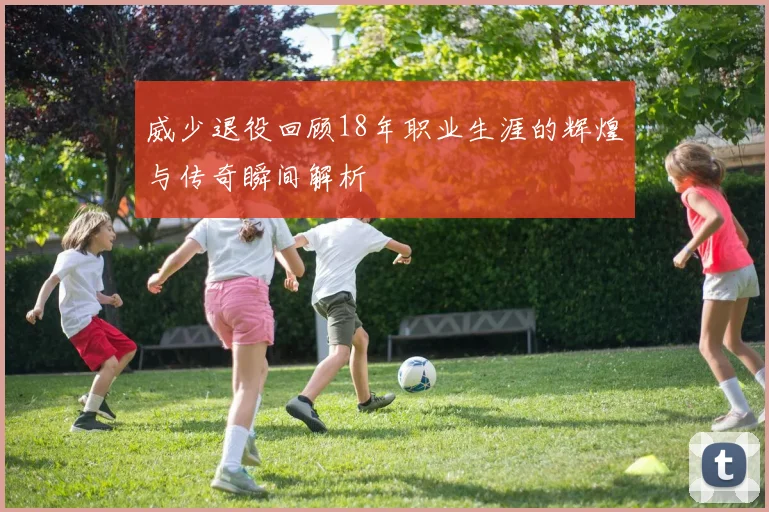 威少退役回顾18年职业生涯的辉煌与传奇瞬间解析